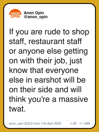 If you are rude to shop staff, restaurant staff or anyone else getting on with their job, just know that everyone else in earshot will be on their side and will think you're a massive twat.

anon_opin GOLD from 11th April 2025